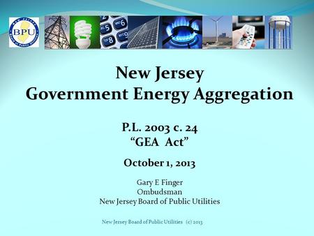 New Jersey Board of Public Utilities (c) 2013 New Jersey Government Energy Aggregation P.L. 2003 c. 24 “GEA Act” Gary E Finger Ombudsman New Jersey Board.