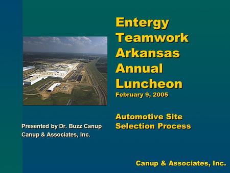Entergy Teamwork Arkansas Annual Luncheon February 9, 2005 Automotive Site Selection Process Presented by Dr. Buzz Canup Canup & Associates, Inc. Presented.