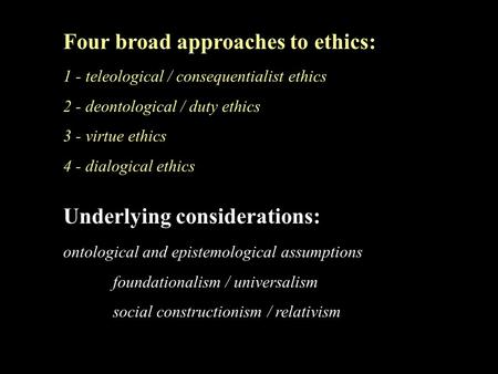 Four broad approaches to ethics: 1 - teleological / consequentialist ethics 2 - deontological / duty ethics 3 - virtue ethics 4 - dialogical ethics Underlying.