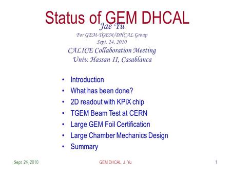 Sept. 24, 20101 Status of GEM DHCAL Jae Yu For GEM-TGEM/DHCAL Group Sept. 24, 2010 CALICE Collaboration Meeting Univ. Hassan II, Casablanca Introduction.