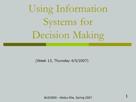 1 Using Information Systems for Decision Making BUS3500 - Abdou Illia, Spring 2007 (Week 13, Thursday 4/5/2007)
