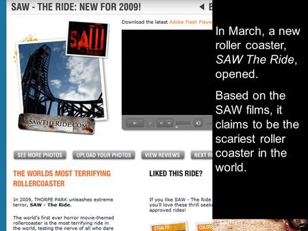 In March, a new roller coaster, SAW The Ride, opened. Based on the SAW films, it claims to be the scariest roller coaster in the world.