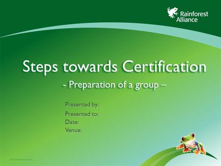 ©2009 Rainforest Alliance Steps towards Certification - Preparation of a group – Presented by: Presented to: Date:Venue: