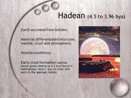 Hadean (4.5 to 3.96 bya) Earth accreted from bolides. Material differentiated into core, mantle, crust and atmosphere. Hostile conditions. Early crust.