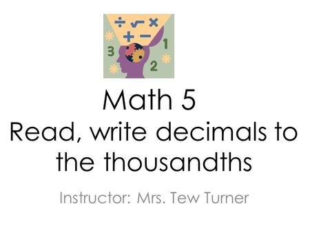 Math 5 Read, write decimals to the thousandths Instructor: Mrs. Tew Turner.