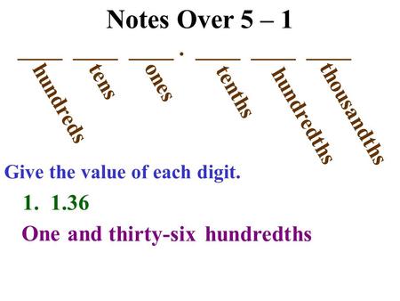 Notes Over 5 – 1 ____ ____ ____. ____ ____ ____ hundreds tens ones tenths hundredths thousandths Give the value of each digit. 1. 1.36 One and thirty-sixhundredths.