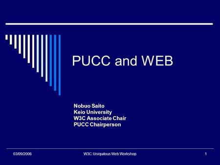 03/09/2006W3C Uniquitous Web Workshop1 PUCC and WEB Nobuo Saito Keio University W3C Associate Chair PUCC Chairperson.
