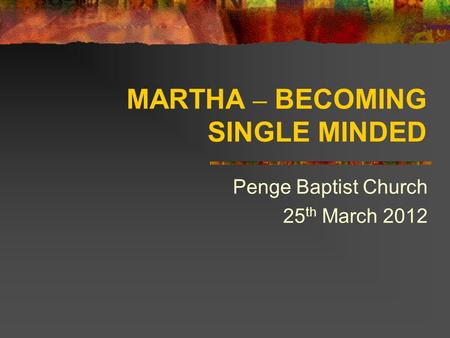 MARTHA – BECOMING SINGLE MINDED Penge Baptist Church 25 th March 2012.
