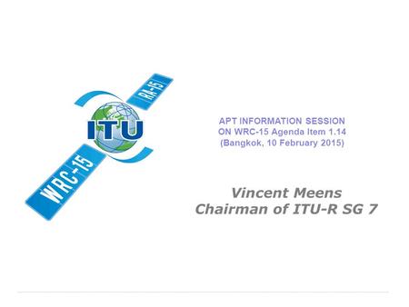 International Telecommunication Union APT INFORMATION SESSION ON WRC-15 Agenda Item 1.14 (Bangkok, 10 February 2015) Vincent Meens Chairman of ITU-R SG.