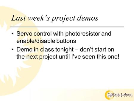 Last week’s project demos Servo control with photoresistor and enable/disable buttons Demo in class tonight – don’t start on the next project until I’ve.