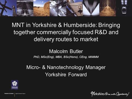 Malcolm Butler PhD, MSc(Eng), MBA, BSc(Hons), CEng, MIMMM Micro- & Nanotechnology Manager Yorkshire Forward MNT in Yorkshire & Humberside: Bringing together.