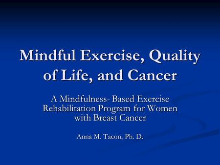 Mindful Exercise, Quality of Life, and Cancer A Mindfulness- Based Exercise Rehabilitation Program for Women with Breast Cancer Anna M. Tacon, Ph. D.
