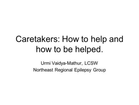 Caretakers: How to help and how to be helped. Urmi Vaidya-Mathur, LCSW Northeast Regional Epilepsy Group.