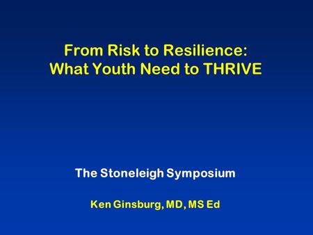 From Risk to Resilience: What Youth Need to THRIVE The Stoneleigh Symposium Ken Ginsburg, MD, MS Ed.