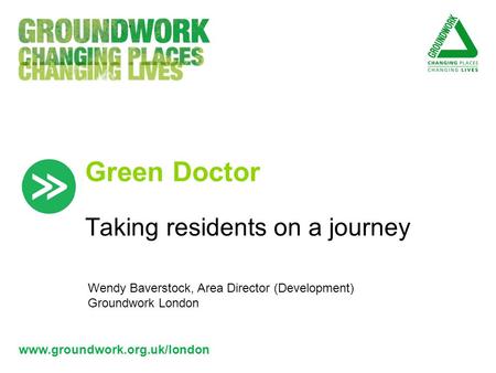 Www.groundwork.org.uk/london Green Doctor Taking residents on a journey Wendy Baverstock, Area Director (Development) Groundwork London.