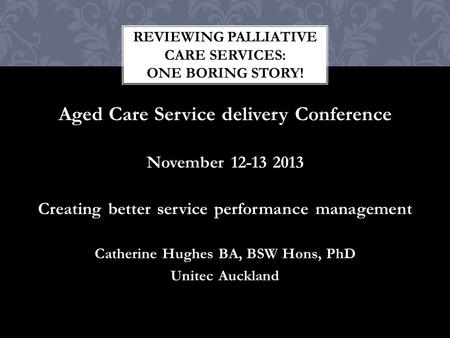 Aged Care Service delivery Conference November 12-13 2013 Creating better service performance management Catherine Hughes BA, BSW Hons, PhD Unitec Auckland.