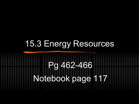 15.3 Energy Resources Pg 462-466 Notebook page 117.