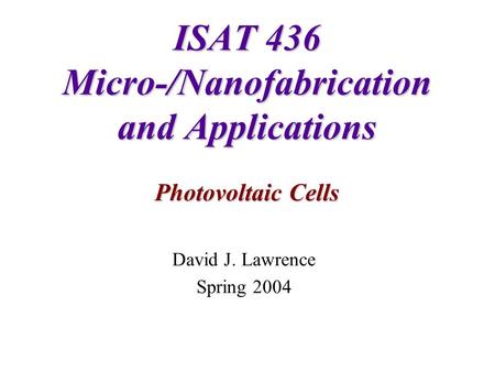 ISAT 436 Micro-/Nanofabrication and Applications Photovoltaic Cells David J. Lawrence Spring 2004.