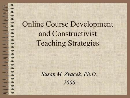 Online Course Development and Constructivist Teaching Strategies Susan M. Zvacek, Ph.D. 2006.