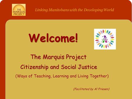 Welcome! The Marquis Project Citizenship and Social Justice (Ways of Teaching, Learning and Living Together) (Facilitated by Al Friesen) Linking Manitobans.