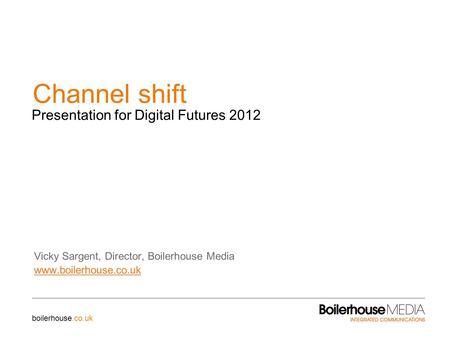 Channel shift Vicky Sargent, Director, Boilerhouse Media www.boilerhouse.co.uk Presentation for Digital Futures 2012 boilerhouse.co.uk.