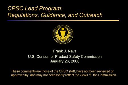 CPSC Lead Program: Regulations, Guidance, and Outreach Frank J. Nava U.S. Consumer Product Safety Commission January 26, 2006 These comments are those.