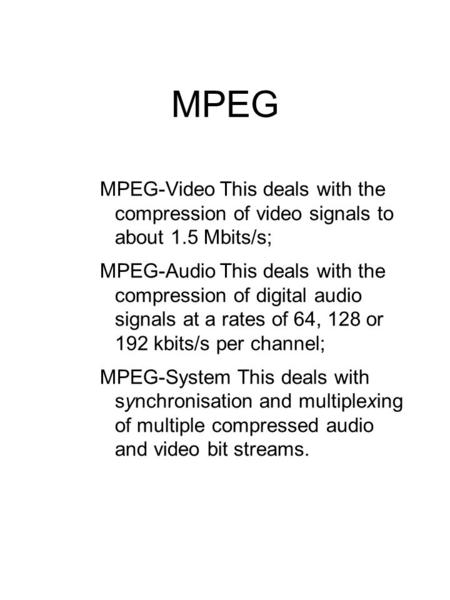 MPEG MPEG-VideoThis deals with the compression of video signals to about 1.5 Mbits/s; MPEG-AudioThis deals with the compression of digital audio signals.