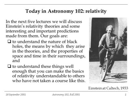 18 September 2001Astronomy 102, Fall 20011 Einstein at Caltech, 1933 Today in Astronomy 102: relativity In the next five lectures we will discuss Einstein’s.