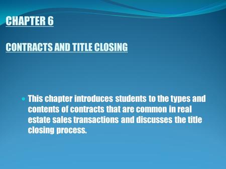 CHAPTER 6 CONTRACTS AND TITLE CLOSING This chapter introduces students to the types and contents of contracts that are common in real estate sales transactions.