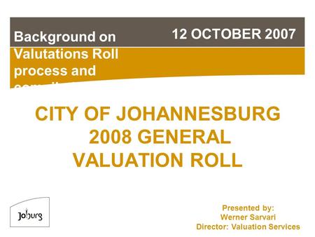 CITY OF JOHANNESBURG 2008 GENERAL VALUATION ROLL 12 OCTOBER 2007 Background on Valutations Roll process and compilation Presented by: Werner Sarvari Director: