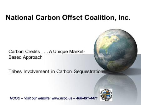 National Carbon Offset Coalition, Inc. Tribes Involvement in Carbon Sequestration Carbon Credits... A Unique Market- Based Approach NCOC – Visit our website: