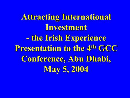 Attracting International Investment - the Irish Experience Presentation to the 4 th GCC Conference, Abu Dhabi, May 5, 2004 Attracting International Investment.