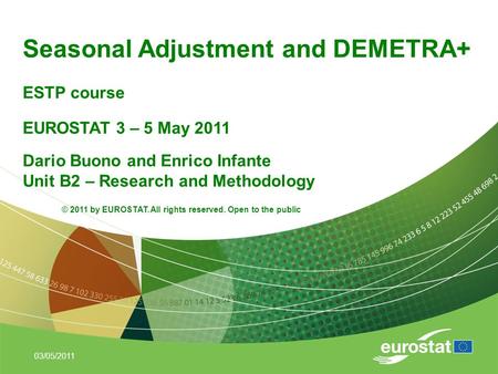 03/05/2011 Seasonal Adjustment and DEMETRA+ ESTP course Dario Buono and Enrico Infante Unit B2 – Research and Methodology EUROSTAT 3 – 5 May 2011 © 2011.