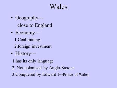 Wales Geography--- close to England Economy--- 1.Coal mining 2.foreign investment History--- 1.has its only language 2. Not colonized by Anglo-Saxons.