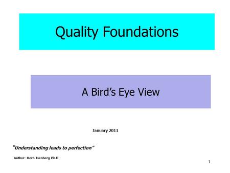 1 “ Understanding leads to perfection” Author: Herb Isenberg Ph.D A Bird’s Eye View Quality Foundations January 2011.
