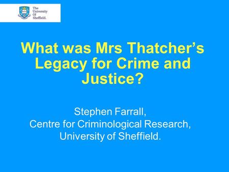 What was Mrs Thatcher’s Legacy for Crime and Justice? Stephen Farrall, Centre for Criminological Research, University of Sheffield.