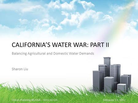 CALIFORNIA’S WATER WAR: PART II Balancing Agricultural and Domestic Water Demands Sharon Liu Urban Planning M206A – Intro to GIS February 13, 2012.