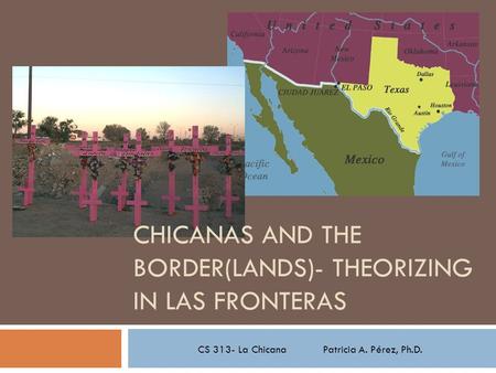 CS 313- La Chicana Patricia A. Pérez, Ph.D. CHICANAS AND THE BORDER(LANDS)- THEORIZING IN LAS FRONTERAS.