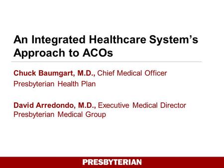 An Integrated Healthcare System’s Approach to ACOs Chuck Baumgart, M.D., Chief Medical Officer Presbyterian Health Plan David Arredondo, M.D., Executive.