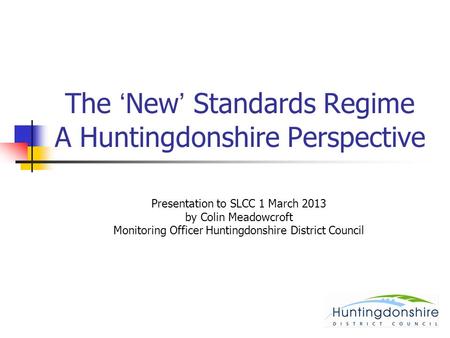 The ‘New’ Standards Regime A Huntingdonshire Perspective Presentation to SLCC 1 March 2013 by Colin Meadowcroft Monitoring Officer Huntingdonshire District.