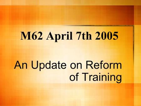 M62 April 7th 2005 An Update on Reform of Training.