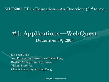 © Copyright 2005 by Peter Chan MIT6001 IT in Education—An Overview (2 nd term) #4: Applications—WebQuest December 19, 2005 Dr. Peter Chan Asst Professor.