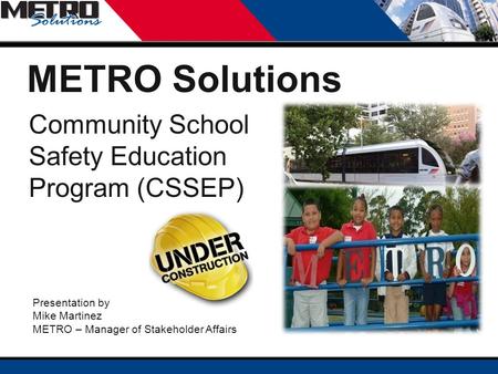 Community School Safety Education Program (CSSEP) Presentation by Mike Martinez METRO – Manager of Stakeholder Affairs METRO Solutions.