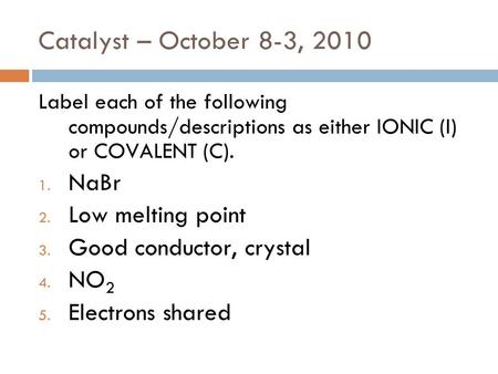 Catalyst – October 8-3, 2010 Label each of the following compounds/descriptions as either IONIC (I) or COVALENT (C). 1. NaBr 2. Low melting point 3. Good.