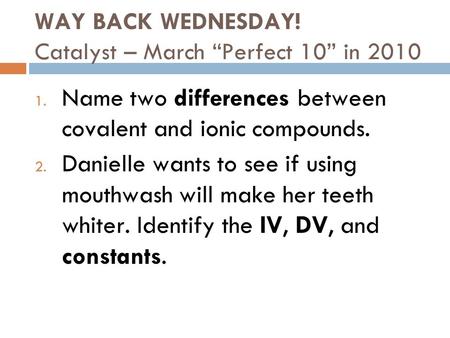 WAY BACK WEDNESDAY! Catalyst – March “Perfect 10” in 2010 1. Name two differences between covalent and ionic compounds. 2. Danielle wants to see if using.