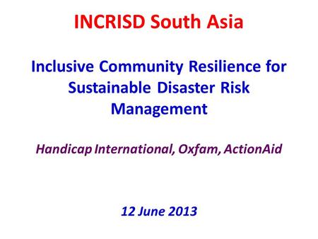 INCRISD South Asia Inclusive Community Resilience for Sustainable Disaster Risk Management Handicap International, Oxfam, ActionAid 12 June 2013.