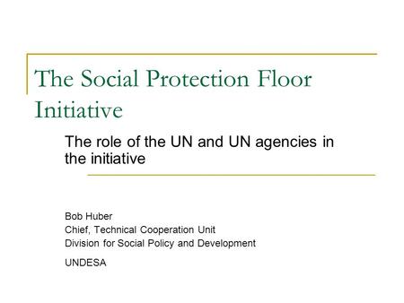 The Social Protection Floor Initiative The role of the UN and UN agencies in the initiative Bob Huber Chief, Technical Cooperation Unit Division for Social.
