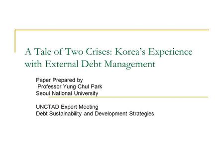 A Tale of Two Crises: Korea’s Experience with External Debt Management Paper Prepared by Professor Yung Chul Park Seoul National University UNCTAD Expert.