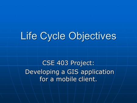 Life Cycle Objectives CSE 403 Project: Developing a GIS application for a mobile client. Developing a GIS application for a mobile client.