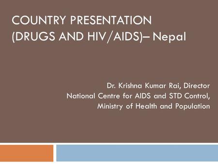 COUNTRY PRESENTATION (DRUGS AND HIV/AIDS)– Nepal Dr. Krishna Kumar Rai, Director National Centre for AIDS and STD Control, Ministry of Health and Population.